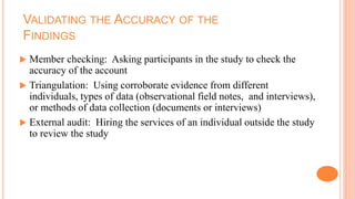 VALIDATING THE ACCURACY OF THE
FINDINGS
 Member checking: Asking participants in the study to check the
accuracy of the account
 Triangulation: Using corroborate evidence from different
individuals, types of data (observational field notes, and interviews),
or methods of data collection (documents or interviews)
 External audit: Hiring the services of an individual outside the study
to review the study
 