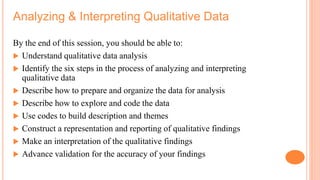 Analyzing & Interpreting Qualitative Data
By the end of this session, you should be able to:
 Understand qualitative data analysis
 Identify the six steps in the process of analyzing and interpreting
qualitative data
 Describe how to prepare and organize the data for analysis
 Describe how to explore and code the data
 Use codes to build description and themes
 Construct a representation and reporting of qualitative findings
 Make an interpretation of the qualitative findings
 Advance validation for the accuracy of your findings
 