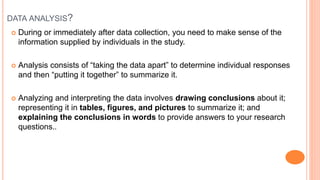 DATA ANALYSIS?
 During or immediately after data collection, you need to make sense of the
information supplied by individuals in the study.
 Analysis consists of “taking the data apart” to determine individual responses
and then “putting it together” to summarize it.
 Analyzing and interpreting the data involves drawing conclusions about it;
representing it in tables, figures, and pictures to summarize it; and
explaining the conclusions in words to provide answers to your research
questions..
 
