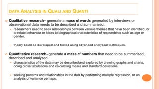 DATA ANALYSIS IN QUALI AND QUANTI
 Qualitative research– generate a mass of words generated by interviews or
observational data needs to be described and summarised.
 researchers need to seek relationships between various themes that have been identified, or
to relate behaviour or ideas to biographical characteristics of respondents such as age or
gender.
 theory could be developed and tested using advanced analytical techniques.
 Quantitative research- generate a mass of numbers that need to be summarised,
described and analysed.
 characteristics of the data may be described and explored by drawing graphs and charts,
doing cross tabulations and calculating means and standard deviations.
 seeking patterns and relationships in the data by performing multiple regression, or an
analysis of variance perhaps.
 