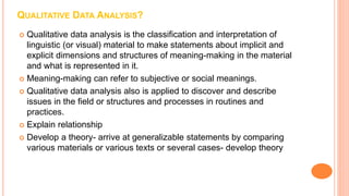 QUALITATIVE DATA ANALYSIS?
 Qualitative data analysis is the classification and interpretation of
linguistic (or visual) material to make statements about implicit and
explicit dimensions and structures of meaning-making in the material
and what is represented in it.
 Meaning-making can refer to subjective or social meanings.
 Qualitative data analysis also is applied to discover and describe
issues in the field or structures and processes in routines and
practices.
 Explain relationship
 Develop a theory- arrive at generalizable statements by comparing
various materials or various texts or several cases- develop theory
 