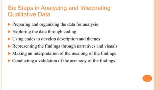 Six Steps in Analyzing and Interpreting
Qualitative Data
 Preparing and organizing the data for analysis
 Exploring the data through coding
 Using codes to develop description and themes
 Representing the findings through narratives and visuals
 Making an interpretation of the meaning of the findings
 Conducting a validation of the accuracy of the findings
 