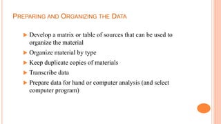 PREPARING AND ORGANIZING THE DATA
 Develop a matrix or table of sources that can be used to
organize the material
 Organize material by type
 Keep duplicate copies of materials
 Transcribe data
 Prepare data for hand or computer analysis (and select
computer program)
 