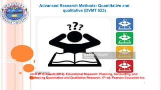 Advanced Research Methods- Quantitative and
qualitative (DVMT 523)
1
SGDS
John W. Creswell (2012). Educational Research: Planning, Conducting, and
Evaluating Quantitative and Qualitative Research, 4th ed: Pearson Education Inc.
 