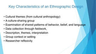 Key Characteristics of an Ethnographic Design
• Cultural themes (from cultural anthropology)
• A culture-sharing group
• Examination of shared patterns of behavior, belief, and language
• Data collection through fieldwork,
• Description, themes, interpretation
• Group context or setting
• Researcher reflexivity
 