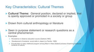 Key Characteristics: Cultural Themes
 Cultural Theme: General position, declared or implied, that
is openly approved or promoted in a society or group
 Drawn from cultural anthropology or literature
 Seen in purpose statement or research questions as a
central phenomenon
 Examples:
 Persistence in distance education course (Garland,1993)
 Development of students’ social skills in Japan (Le Tendre, 1999)
 Enculturation in early childhood program among Maori in New Zealand process of learning traditional
contents of culture)
 