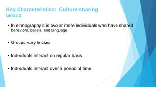Key Characteristics: Culture-sharing
Group
• In ethnography it is two or more individuals who have shared
behaviors, beliefs, and language
• Groups vary in size
• Individuals interact on regular basis
• Individuals interact over a period of time
 