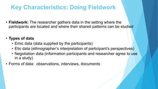 Key Characteristics: Doing Fieldwork
• Fieldwork: The researcher gathers data in the setting where the
participants are located and where their shared patterns can be studied
• Types of data
• Emic data (data supplied by the participants)
• Etic data (ethnographer’s interpretation of participant’s perspectives)
• Negotiation data (information participants and researcher agree to use
in a study)
• Forms of data: observations, interviews, documents
 