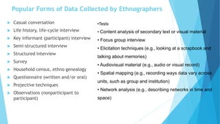Popular Forms of Data Collected by Ethnographers
 Casual conversation
 Life history, life-cycle interview
 Key informant (participant) interview
 Semi-structured interview
 Structured interview
 Survey
 Household census, ethno genealogy
 Questionnaire (written and/or oral)
 Projective techniques
 Observations (nonparticipant to
participant)
•Tests
• Content analysis of secondary text or visual material
• Focus group interview
• Elicitation techniques (e.g., looking at a scrapbook and
talking about memories)
• Audiovisual material (e.g., audio or visual record)
• Spatial mapping (e.g., recording ways data vary across
units, such as group and institution)
• Network analysis (e.g., describing networks in time and
space)
 