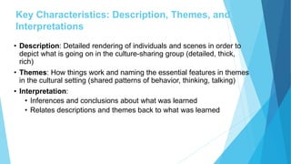 Key Characteristics: Description, Themes, and
Interpretations
• Description: Detailed rendering of individuals and scenes in order to
depict what is going on in the culture-sharing group (detailed, thick,
rich)
• Themes: How things work and naming the essential features in themes
in the cultural setting (shared patterns of behavior, thinking, talking)
• Interpretation:
• Inferences and conclusions about what was learned
• Relates descriptions and themes back to what was learned
 