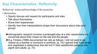 Key Characteristics: Reflexivity
Reflexivity- action and knowledge of the researcher
• Researchers
• Openly discuss and respect for participants and sites
• Talk about themselves
• Share their experiences
• Identify how their interpretations shape their discussions about sites and
groups
ethnographic research involves a prolonged stay at a site, researchers are
concerned about their impact on the site and the people.
E.g. Finders (1996) documented her role as follows: I did not want to be
viewed as a teacher or someone in authority. (p. 73) I gained their trust slowly
and negotiated a relationship that did not ﬁ t their established patterns with
signiﬁ cant adults. (p. 73)
 