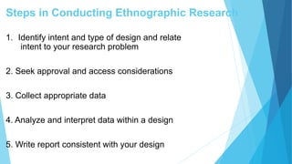 Steps in Conducting Ethnographic Research
1. Identify intent and type of design and relate
intent to your research problem
2. Seek approval and access considerations
3. Collect appropriate data
4. Analyze and interpret data within a design
5. Write report consistent with your design
 
