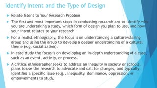 Identify Intent and the Type of Design
 Relate Intent to Your Research Problem
 The ﬁrst and most important steps in conducting research are to identify why
you are undertaking a study, which form of design you plan to use, and how
your intent relates to your research
 For a realist ethnography, the focus is on understanding a culture-sharing
group and using the group to develop a deeper understanding of a cultural
theme (e.g. socialization).
 In case study the focus is on developing an in-depth understanding of a case,
such as an event, activity, or process.
 A critical ethnographer seeks to address an inequity in society or schools,
plans to use the research to advocate and call for changes, and typically
identiﬁes a speciﬁc issue (e.g., inequality, dominance, oppression, or
empowerment) to study.
 