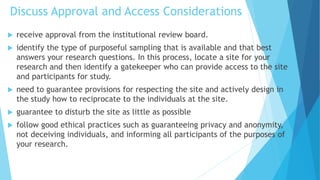 Discuss Approval and Access Considerations
 receive approval from the institutional review board.
 identify the type of purposeful sampling that is available and that best
answers your research questions. In this process, locate a site for your
research and then identify a gatekeeper who can provide access to the site
and participants for study.
 need to guarantee provisions for respecting the site and actively design in
the study how to reciprocate to the individuals at the site.
 guarantee to disturb the site as little as possible
 follow good ethical practices such as guaranteeing privacy and anonymity,
not deceiving individuals, and informing all participants of the purposes of
your research.
 