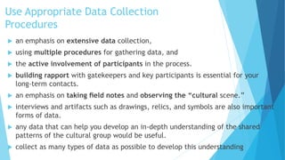 Use Appropriate Data Collection
Procedures
 an emphasis on extensive data collection,
 using multiple procedures for gathering data, and
 the active involvement of participants in the process.
 building rapport with gatekeepers and key participants is essential for your
long-term contacts.
 an emphasis on taking ﬁeld notes and observing the “cultural scene.”
 interviews and artifacts such as drawings, relics, and symbols are also important
forms of data.
 any data that can help you develop an in-depth understanding of the shared
patterns of the cultural group would be useful.
 collect as many types of data as possible to develop this understanding
 