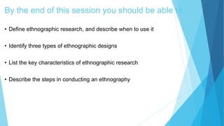 By the end of this session you should be able to:
• Define ethnographic research, and describe when to use it
• Identify three types of ethnographic designs
• List the key characteristics of ethnographic research
• Describe the steps in conducting an ethnography
 