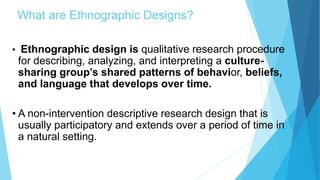What are Ethnographic Designs?
• Ethnographic design is qualitative research procedure
for describing, analyzing, and interpreting a culture-
sharing group’s shared patterns of behavior, beliefs,
and language that develops over time.
• A non-intervention descriptive research design that is
usually participatory and extends over a period of time in
a natural setting.
 