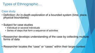 Types of Ethnographic…
Case study
• Definition: An in-depth exploration of a bounded system (time, place,
physical boundaries)
• Subject for case studies
• Individual or several individuals
• Series of steps that form a sequence of activities
• Researcher develops understanding of the case by collecting multiple
forms of data
• Researcher locates the “case” or “cases” within their larger context
 