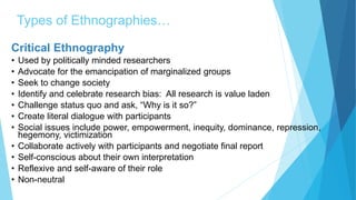 Types of Ethnographies…
Critical Ethnography
• Used by politically minded researchers
• Advocate for the emancipation of marginalized groups
• Seek to change society
• Identify and celebrate research bias: All research is value laden
• Challenge status quo and ask, “Why is it so?”
• Create literal dialogue with participants
• Social issues include power, empowerment, inequity, dominance, repression,
hegemony, victimization
• Collaborate actively with participants and negotiate final report
• Self-conscious about their own interpretation
• Reflexive and self-aware of their role
• Non-neutral
 