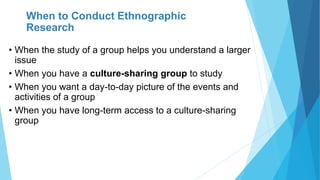 When to Conduct Ethnographic
Research
• When the study of a group helps you understand a larger
issue
• When you have a culture-sharing group to study
• When you want a day-to-day picture of the events and
activities of a group
• When you have long-term access to a culture-sharing
group
 