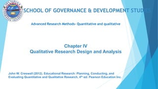 SCHOOL OF GOVERNANCE & DEVELOPMENT STUDIES
Advanced Research Methods- Quantitative and qualitative
John W. Creswell (2012). Educational Research: Planning, Conducting, and
Evaluating Quantitative and Qualitative Research, 4th ed: Pearson Education Inc.
Chapter IV
Qualitative Research Design and Analysis
 