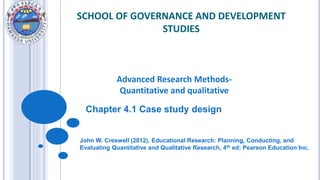 SCHOOL OF GOVERNANCE AND DEVELOPMENT
STUDIES
Advanced Research Methods-
Quantitative and qualitative
John W. Creswell (2012). Educational Research: Planning, Conducting, and
Evaluating Quantitative and Qualitative Research, 4th ed: Pearson Education Inc.
Chapter 4.1 Case study design
 