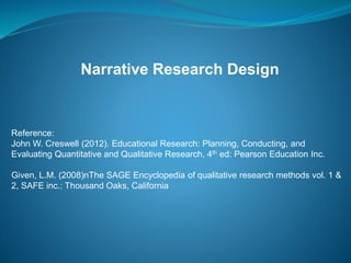 Narrative Research Design
Reference:
John W. Creswell (2012). Educational Research: Planning, Conducting, and
Evaluating Quantitative and Qualitative Research, 4th ed: Pearson Education Inc.
Given, L.M. (2008)nThe SAGE Encyclopedia of qualitative research methods vol. 1 &
2, SAFE inc.: Thousand Oaks, California
 