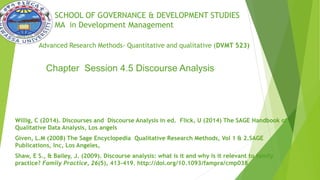 SCHOOL OF GOVERNANCE & DEVELOPMENT STUDIES
MA in Development Management
Advanced Research Methods- Quantitative and qualitative (DVMT 523)
Willig, C (2014). Discourses and Discourse Analysis in ed. Flick, U (2014) The SAGE Handbook of
Qualitative Data Analysis, Los angels
Given, L.M (2008) The Sage Encyclopedia Qualitative Research Methods, Vol 1 & 2.SAGE
Publications, Inc, Los Angeles,
Shaw, E S., & Bailey, J. (2009). Discourse analysis: what is it and why is it relevant to family
practice? Family Practice, 26(5), 413–419. http://doi.org/10.1093/fampra/cmp038
Chapter Session 4.5 Discourse Analysis
 