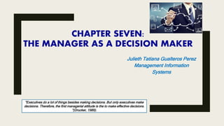 CHAPTER SEVEN:
THE MANAGER AS A DECISION MAKER
Julieth Tatiana Gualteros Perez
Management Information
Systems
"Executives do a lot of things besides making decisions. But only executives make
decisions. Therefore, the first managerial attitude is the to make effective decisions.
"(Drucker, 1989).
 