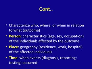 Cont..
• Characterize who, where, or when in relation
to what (outcome)
• Person: characteristics (age, sex, occupation)
of the individuals affected by the outcome
• Place: geography (residence, work, hospital)
of the affected individuals
• Time: when events (diagnosis, reporting;
testing) occurred
 