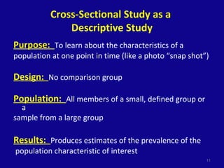 Cross-Sectional Study as a
Descriptive Study
Purpose: To learn about the characteristics of a
population at one point in time (like a photo “snap shot”)
Design: No comparison group
Population: All members of a small, defined group or
a
sample from a large group
Results: Produces estimates of the prevalence of the
population characteristic of interest
11
 