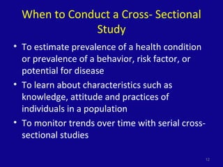 When to Conduct a Cross- Sectional
Study
• To estimate prevalence of a health condition
or prevalence of a behavior, risk factor, or
potential for disease
• To learn about characteristics such as
knowledge, attitude and practices of
individuals in a population
• To monitor trends over time with serial cross-
sectional studies
12
 