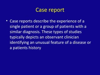 Case report
• Case reports describe the experience of a
single patient or a group of patients with a
similar diagnosis. These types of studies
typically depicts an observant clinician
identifying an unusual feature of a disease or
a patients history
 