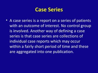 Case Series
• A case series is a report on a series of patients
with an outcome of interest. No control group
is involved. Another way of defining a case
series is that case series are collections of
individual case reports which may occur
within a fairly short period of time and these
are aggregated into one publication.
 