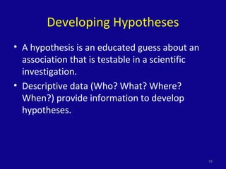 Developing Hypotheses
• A hypothesis is an educated guess about an
association that is testable in a scientific
investigation.
• Descriptive data (Who? What? Where?
When?) provide information to develop
hypotheses.
18
 