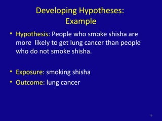 Developing Hypotheses:
Example
• Hypothesis: People who smoke shisha are
more likely to get lung cancer than people
who do not smoke shisha.
• Exposure: smoking shisha
• Outcome: lung cancer
19
 