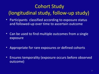Cohort Study
(longitudinal study, follow-up study)
• Participants classified according to exposure status
and followed-up over time to ascertain outcome
• Can be used to find multiple outcomes from a single
exposure
• Appropriate for rare exposures or defined cohorts
• Ensures temporality (exposure occurs before observed
outcome)
21
 
