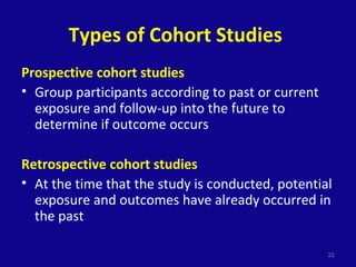 Types of Cohort Studies
Prospective cohort studies
• Group participants according to past or current
exposure and follow-up into the future to
determine if outcome occurs
Retrospective cohort studies
• At the time that the study is conducted, potential
exposure and outcomes have already occurred in
the past
22
 