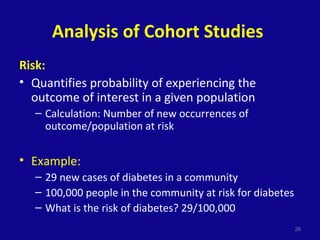 Analysis of Cohort Studies
Risk:
• Quantifies probability of experiencing the
outcome of interest in a given population
– Calculation: Number of new occurrences of
outcome/population at risk
• Example:
– 29 new cases of diabetes in a community
– 100,000 people in the community at risk for diabetes
– What is the risk of diabetes? 29/100,000
26
 