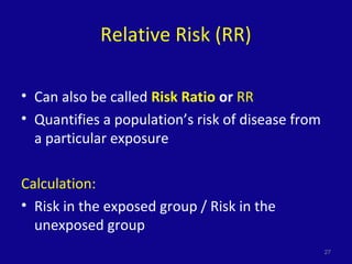 Relative Risk (RR)
• Can also be called Risk Ratio or RR
• Quantifies a population’s risk of disease from
a particular exposure
Calculation:
• Risk in the exposed group / Risk in the
unexposed group
27
 