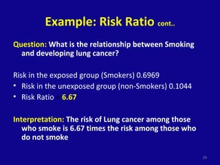 Example: Risk Ratio cont..
Question: What is the relationship between Smoking
and developing lung cancer?
Risk in the exposed group (Smokers) 0.6969
• Risk in the unexposed group (non-Smokers) 0.1044
• Risk Ratio = 6.67
Interpretation: The risk of Lung cancer among those
who smoke is 6.67 times the risk among those who
do not smoke
29
 