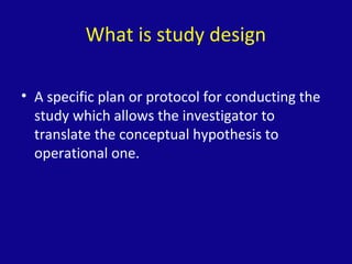 What is study design
• A specific plan or protocol for conducting the
study which allows the investigator to
translate the conceptual hypothesis to
operational one.
 