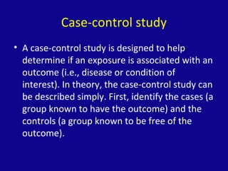 Case-control study
• A case-control study is designed to help
determine if an exposure is associated with an
outcome (i.e., disease or condition of
interest). In theory, the case-control study can
be described simply. First, identify the cases (a
group known to have the outcome) and the
controls (a group known to be free of the
outcome).
 