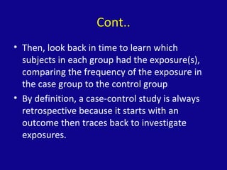 Cont..
• Then, look back in time to learn which
subjects in each group had the exposure(s),
comparing the frequency of the exposure in
the case group to the control group
• By definition, a case-control study is always
retrospective because it starts with an
outcome then traces back to investigate
exposures.
 
