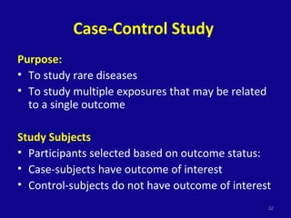 Case-Control Study
Purpose:
• To study rare diseases
• To study multiple exposures that may be related
to a single outcome
Study Subjects
• Participants selected based on outcome status:
• Case-subjects have outcome of interest
• Control-subjects do not have outcome of interest
32
 