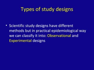 Types of study designs
• Scientific study designs have different
methods but in practical epidemiological way
we can classify it into: Observational and
Experimental designs
 
