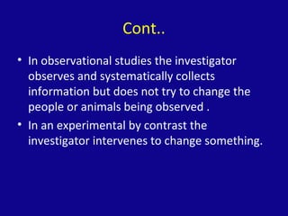 Cont..
• In observational studies the investigator
observes and systematically collects
information but does not try to change the
people or animals being observed .
• In an experimental by contrast the
investigator intervenes to change something.
 
