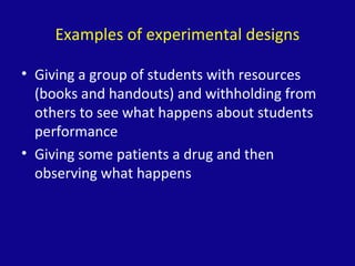 Examples of experimental designs
• Giving a group of students with resources
(books and handouts) and withholding from
others to see what happens about students
performance
• Giving some patients a drug and then
observing what happens
 