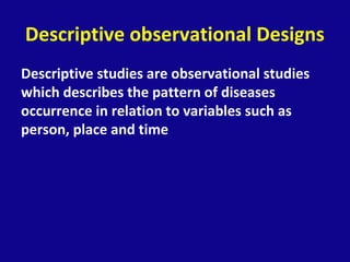 Descriptive observational Designs
Descriptive studies are observational studies
which describes the pattern of diseases
occurrence in relation to variables such as
person, place and time
 