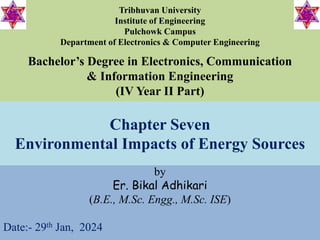 Chapter Seven
Environmental Impacts of Energy Sources
by
Er. Bikal Adhikari
(B.E., M.Sc. Engg., M.Sc. ISE)
Date:- 29th Jan, 2024
Bachelor’s Degree in Electronics, Communication
& Information Engineering
(IV Year II Part)
Tribhuvan University
Institute of Engineering
Pulchowk Campus
Department of Electronics & Computer Engineering
 